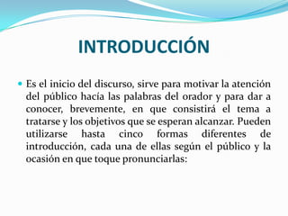 INTRODUCCIÓN
 Es el inicio del discurso, sirve para motivar la atención
  del público hacía las palabras del orador y para dar a
  conocer, brevemente, en que consistirá el tema a
  tratarse y los objetivos que se esperan alcanzar. Pueden
  utilizarse hasta cinco formas diferentes de
  introducción, cada una de ellas según el público y la
  ocasión en que toque pronunciarlas:
 
