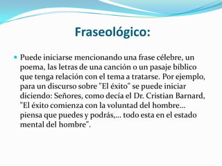 Fraseológico:
 Puede iniciarse mencionando una frase célebre, un
 poema, las letras de una canción o un pasaje bíblico
 que tenga relación con el tema a tratarse. Por ejemplo,
 para un discurso sobre "El éxito" se puede iniciar
 diciendo: Señores, como decía el Dr. Cristian Barnard,
 "El éxito comienza con la voluntad del hombre...
 piensa que puedes y podrás,… todo esta en el estado
 mental del hombre".
 