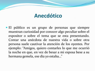 Anecdótico
 El público es un grupo de personas que siempre
 muestran curiosidad por conocer algo peculiar sobre el
 expositor o sobre el tema que se esta presentando.
 Contar una anécdota de nuestra vida o sobre otra
 persona suele cautivar la atención de los oyentes. Por
 ejemplo: “Amigos, quiero contarles lo que me ocurrió
 la noche en que, en vez de besar a mi esposa bese a su
 hermana gemela, ese día yo estaba…”
 