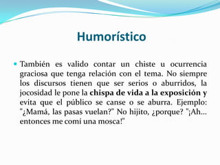 Humorístico
 También es valido contar un chiste u ocurrencia
 graciosa que tenga relación con el tema. No siempre
 los discursos tienen que ser serios o aburridos, la
 jocosidad le pone la chispa de vida a la exposición y
 evita que el público se canse o se aburra. Ejemplo:
 "¿Mamá, las pasas vuelan?" No hijito, ¿porque? "¡Ah...
 entonces me comí una mosca!"
 