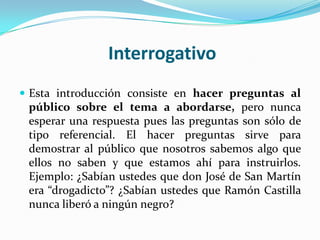 Interrogativo
 Esta introducción consiste en hacer preguntas al
 público sobre el tema a abordarse, pero nunca
 esperar una respuesta pues las preguntas son sólo de
 tipo referencial. El hacer preguntas sirve para
 demostrar al público que nosotros sabemos algo que
 ellos no saben y que estamos ahí para instruirlos.
 Ejemplo: ¿Sabían ustedes que don José de San Martín
 era “drogadicto”? ¿Sabían ustedes que Ramón Castilla
 nunca liberó a ningún negro?
 