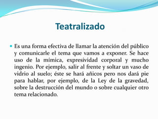 Teatralizado
 Es una forma efectiva de llamar la atención del público
 y comunicarle el tema que vamos a exponer. Se hace
 uso de la mímica, expresividad corporal y mucho
 ingenio. Por ejemplo, salir al frente y soltar un vaso de
 vidrio al suelo; éste se hará añicos pero nos dará pie
 para hablar, por ejemplo, de la Ley de la gravedad,
 sobre la destrucción del mundo o sobre cualquier otro
 tema relacionado.
 