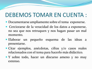 DEBEMOS TOMAR EN CUENTA :
 Documentarse ampliamente sobre el tema exponerse.
 Cerciorarse de la veracidad de los datos a exponerse,
  no sea que nos retruquen y nos hagan pasar un mal
  momento.
 Elaborar un pequeño esquema de las ideas a
  presentarse.
 Citar ejemplos, anécdotas, cifras y/o casos reales
  relacionados con el tema para hacerlo más didáctico.
 Y sobre todo, hacer un discurso ameno y no muy
  extenso.
 
