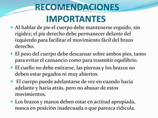 RECOMENDACIONES
              IMPORTANTES
 Al hablar de pie el cuerpo debe mantenerse erguido, sin
    rigidez; el pie derecho debe permanecer delante del
    izquierdo para facilitar el movimiento fácil del brazo
    derecho.
   El peso del cuerpo debe descansar sobre ambos pies, tanto
    para evitar el cansancio como para trasmitir equilibrio.
   El cuello no debe estirarse, las piernas y los brazos no
    deben estar pegados ni muy abiertos.
    El cuerpo puede adelantarse de vez en cuando hacia
    adelante y hacia atrás, pero no abusar de estos
    movimientos.
   Los brazos y manos deben estar en actitud apropiada,
    nunca en posición inadecuada o que parezca ridícula.
 