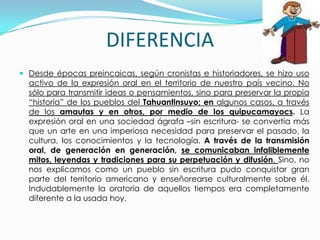 DIFERENCIA
 Desde épocas preincaicas, según cronistas e historiadores, se hizo uso
  activo de la expresión oral en el territorio de nuestro país vecino. No
  sólo para transmitir ideas o pensamientos, sino para preservar la propia
  “historia” de los pueblos del Tahuantinsuyo; en algunos casos, a través
  de los amautas y en otros, por medio de los quipucamayocs. La
  expresión oral en una sociedad ágrafa –sin escritura- se convertía más
  que un arte en una imperiosa necesidad para preservar el pasado, la
  cultura, los conocimientos y la tecnología. A través de la transmisión
  oral, de generación en generación, se comunicaban infaliblemente
  mitos, leyendas y tradiciones para su perpetuación y difusión. Sino, no
  nos explicamos como un pueblo sin escritura pudo conquistar gran
  parte del territorio americano y enseñorearse culturalmente sobre él.
  Indudablemente la oratoria de aquellos tiempos era completamente
  diferente a la usada hoy.
 