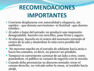 RECOMENDACIONES
              IMPORTANTES
 Conviene desplazarse con naturalidad y elegancia, sin
    rapidez – que denota nerviosismo- ni lentitud –que denota
    timidez-.
   Al subir o bajar del estrado; no producir una impresión
    desagradable, hacerlo con sencillez, paso firme y seguro.
   Al ubicarse, hacerlo en el centro del escenario mirando al
    centro de la sala y situándose lo más cerca posible del
    auditorio.
    No moverse mucho en el estrado de adelante hacia atrás o
    hacia los costados, es decir, no parecer un péndulo.
   Tampoco es conveniente caminar de un lado a otro, como
    paseándose, el público se cansará de seguirlo con la mirada.
   Cuando deba pronunciar su discurso sentado; tener el
    cuerpo derecho, no volcado sobre la mesa, ni tendido hacia
    atrás.
 