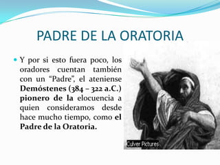 PADRE DE LA ORATORIA
 Y por si esto fuera poco, los
 oradores cuentan también
 con un “Padre”, el ateniense
 Demóstenes (384 – 322 a.C.)
 pionero de la elocuencia a
 quien consideramos desde
 hace mucho tiempo, como el
 Padre de la Oratoria.
 
