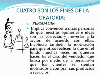 CUATRO SON LOS FINES DE LA
       ORATORIA:
   1. PERSUADIR:
    Implica convencer a otras personas
    de que nuestras opiniones e ideas
    son las correctas y moverlas a la
    acción de acuerdo con ellas.
    Involucra también la motivación
    para que otros realicen lo que en el
    fondo muchas veces no quieren
    hacer. Es el caso del vendedor que
    busca por medio de la persuasión
    que los clientes se sientan
    motivados a comprar sus productos
    o servicios.
 