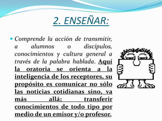 2. ENSEÑAR:
 Comprende la acción de transmitir,
  a     alumnos      o     discípulos,
  conocimientos y cultura general a
  través de la palabra hablada. Aquí
 la oratoria se orienta a la
 inteligencia de los receptores, su
 propósito es comunicar no sólo
 las noticias cotidianas sino, va
 más         allá;       transferir
 conocimientos de todo tipo por
 medio de un emisor y/o profesor.
 