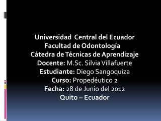 Universidad Central del Ecuador
    Facultad de Odontología
Cátedra de Técnicas de Aprendizaje
  Docente: M.Sc. Silvia Villafuerte
  Estudiante: Diego Sangoquiza
      Curso: Propedéutico 2
    Fecha: 28 de Junio del 2012
         Quito – Ecuador
 