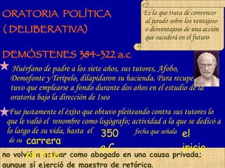 ORATORIA  POLÍTICA  ( DELIBERATIVA)‏ Huérfano de padre a los siete años, sus tutores, Afobo, Demofonte y Terípelo, dilapidaron su hacienda. Para recuperarla tuvo que emplearse a fondo durante dos años en el estudio de la oratoria bajo la dirección de Iseo   Es la que trata de convencer al jurado sobre los ventajoso o desventajoso de una acción que sucederá en el futuro DEMÓSTENES   384-322 a.c Fue justamente el éxito que obtuvo pleiteando contra sus tutores lo que le valió el  renombre como logógrafo; actividad a la que se dedicó a lo largo de su vida, hasta  el no volvió a actuar como abogado en una causa privada; aunque sí ejerció de maestro de retórica . 350 a.C. el inicio carrera política . fecha que señala de su 