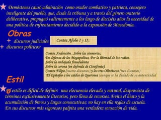 Demóstenes causó admiración  como orador combativo y patriota, consejero inteligente del pueblo, que, desde la tribuna y a través del género oratorio deliberativo, propugnó valientemente a los largo de dieciséis años la necesidad de una política de enfrentamiento decidido a la expansión de Macedonia.   Obras   discursos judiciales  El estilo es difícil de definir:  una elocuencia elevada y natural, desprovista de términos exclusivamente literarios, pero llena de recursos. Evita el hiato y la acumulación de breves y largas consecutivas; no hay en ella reglas de escuela.  En sus discursos más vigorosos palpita una verdadera sensación de vida.  discursos políticos:  Estilo   Contra Androción , Sobre las sinmorias, En defensa de los Megapolitas, Por la libertad de los rodios.  Sobre la embajada fraudulenta  Sobre la corona (en defenda de Ctesifonte).   Contra Filipo ( cuatro discursos)  y los tres Olintíacos ( tres discursos)   El Epitafio a los caídos de Queronea  (aunque se ha dudado de su autenticidad )‏ Contra Afobo I  y  II ).   
