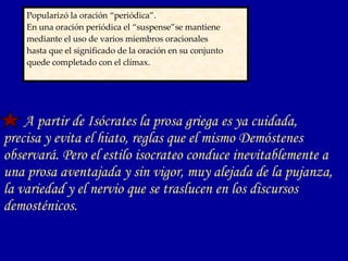 Popularizó la oración “periódica”.  En una oración periódica el “suspense”se mantiene  mediante el uso de varios miembros oracionales  hasta que el significado de la oración en su conjunto  quede completado con el clímax.   A partir de Isócrates la prosa griega es ya cuidada, precisa y evita el hiato, reglas que el mismo Demóstenes observará. Pero el estilo isocrateo conduce inevitablemente a una prosa aventajada y sin vigor, muy alejada de la pujanza, la variedad y el nervio que se traslucen en los discursos demosténicos.  