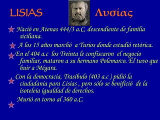 Nació en Atenas 444/3 a.C, descendiente de familia siciliana. A los 15 años marchó  a Turios donde estudió retórica. En el 404 a.c  los Treinta le confiscaron  el negocio familiar, mataron a su hermano Polemarco. Él tuvo que huir a Mégara. Con la democracia, Trasibulo (403 a.c ) pidió la ciudadania para Lisias , pero sólo se benifició  de la isoteleia igualdad de derechos. Murió en torno al 360 a.C. LISIAS   Λυσίας 