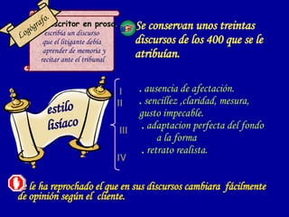 Se conservan unos treintas discursos de los 400 que se le atribuían.   . escritor en prosa . escribía un discurso  que el litigante debía aprender de memoria y  recitar ante el tribunal Logógrafo. Se le ha reprochado el que en sus discursos cambiara  fácilmente de opinión según el  cliente. .  ausencia de afectación.  .  sencillez ,claridad, mesura,  gusto impecable.  .  adaptacion perfecta del fondo  a la forma .  retrato realista. estilo lisíaco 