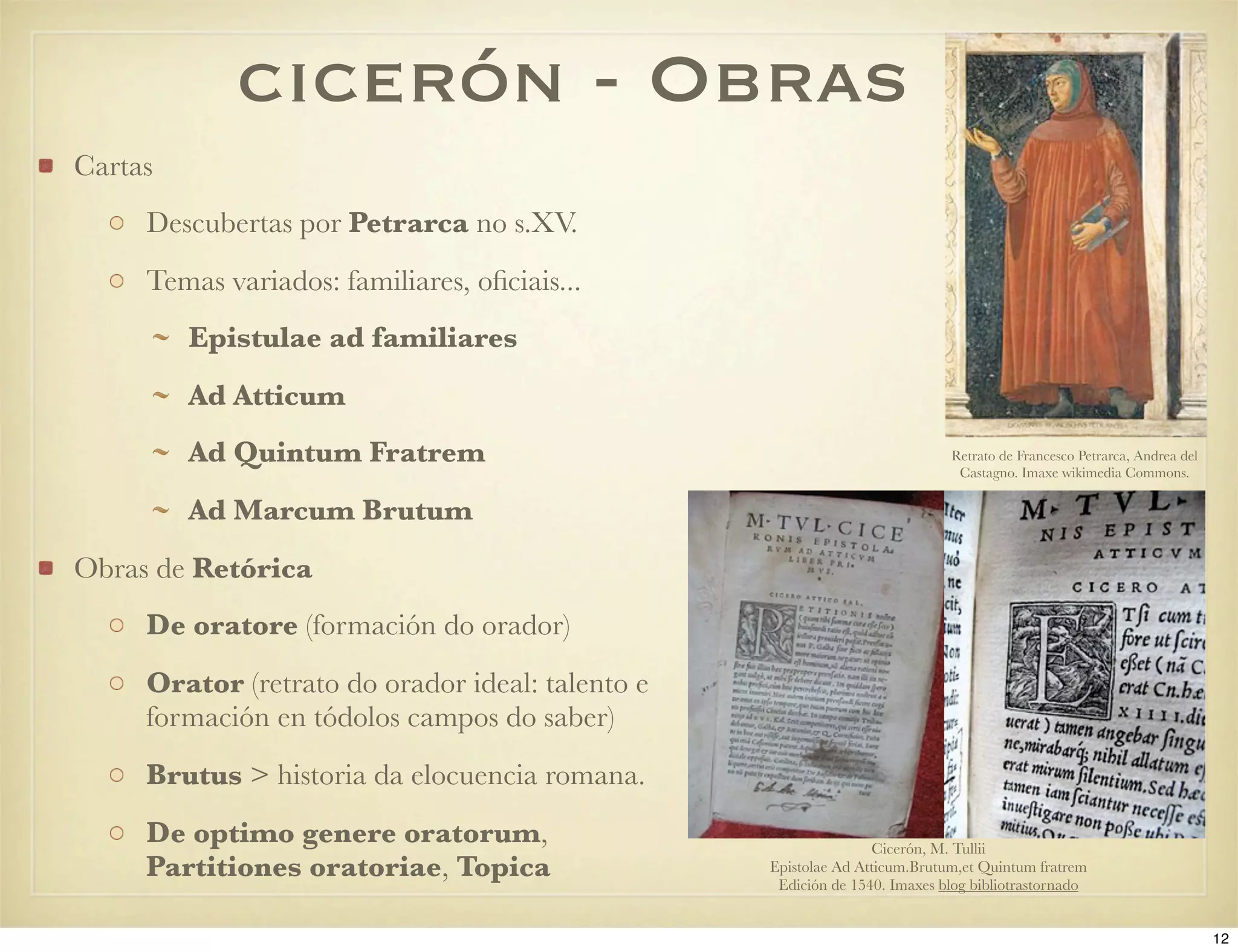 cicerón - Obras
Cartas
     Descubertas por Petrarca no s.XV.
     Temas variados: familiares, oﬁciais...
         Epistulae ad familiares
         Ad Atticum
         Ad Quintum Fratrem                                                 Retrato de Francesco Petrarca, Andrea del
                                                                             Castagno. Imaxe wikimedia Commons.

         Ad Marcum Brutum
Obras de Retórica
     De oratore (formación do orador)
     Orator (retrato do orador ideal: talento e
     formación en tódolos campos do saber)
     Brutus > historia da elocuencia romana.
     De optimo genere oratorum,                                  Cicerón, M. Tullii
     Partitiones oratoriae, Topica                Epistolae Ad Atticum.Brutum,et Quintum fratrem
                                                   Edición de 1540. Imaxes blog bibliotrastornado


                                                                                                                        12
 