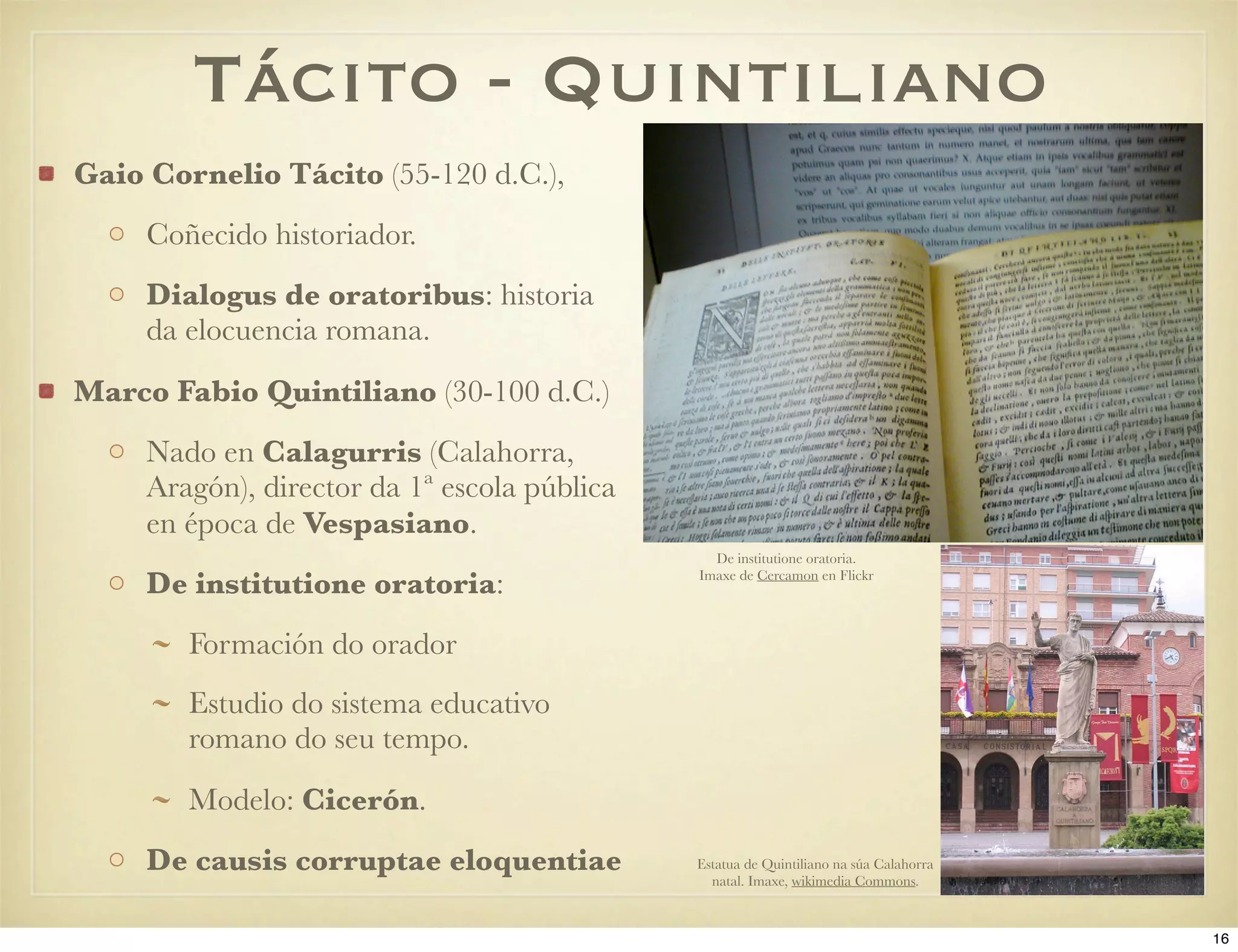 Tácito - Quintiliano
Gaio Cornelio Tácito (55-120 d.C.),
     Coñecido historiador.
     Dialogus de oratoribus: historia
     da elocuencia romana.
Marco Fabio Quintiliano (30-100 d.C.)
     Nado en Calagurris (Calahorra,
     Aragón), director da 1ª escola pública
     en época de Vespasiano.
                                                De institutione oratoria.

     De institutione oratoria:                Imaxe de Cercamon en Flickr




        Formación do orador
        Estudio do sistema educativo
        romano do seu tempo.
        Modelo: Cicerón.
     De causis corruptae eloquentiae          Estatua de Quintiliano na súa Calahorra
                                                natal. Imaxe, wikimedia Commons.


                                                                                        16
 