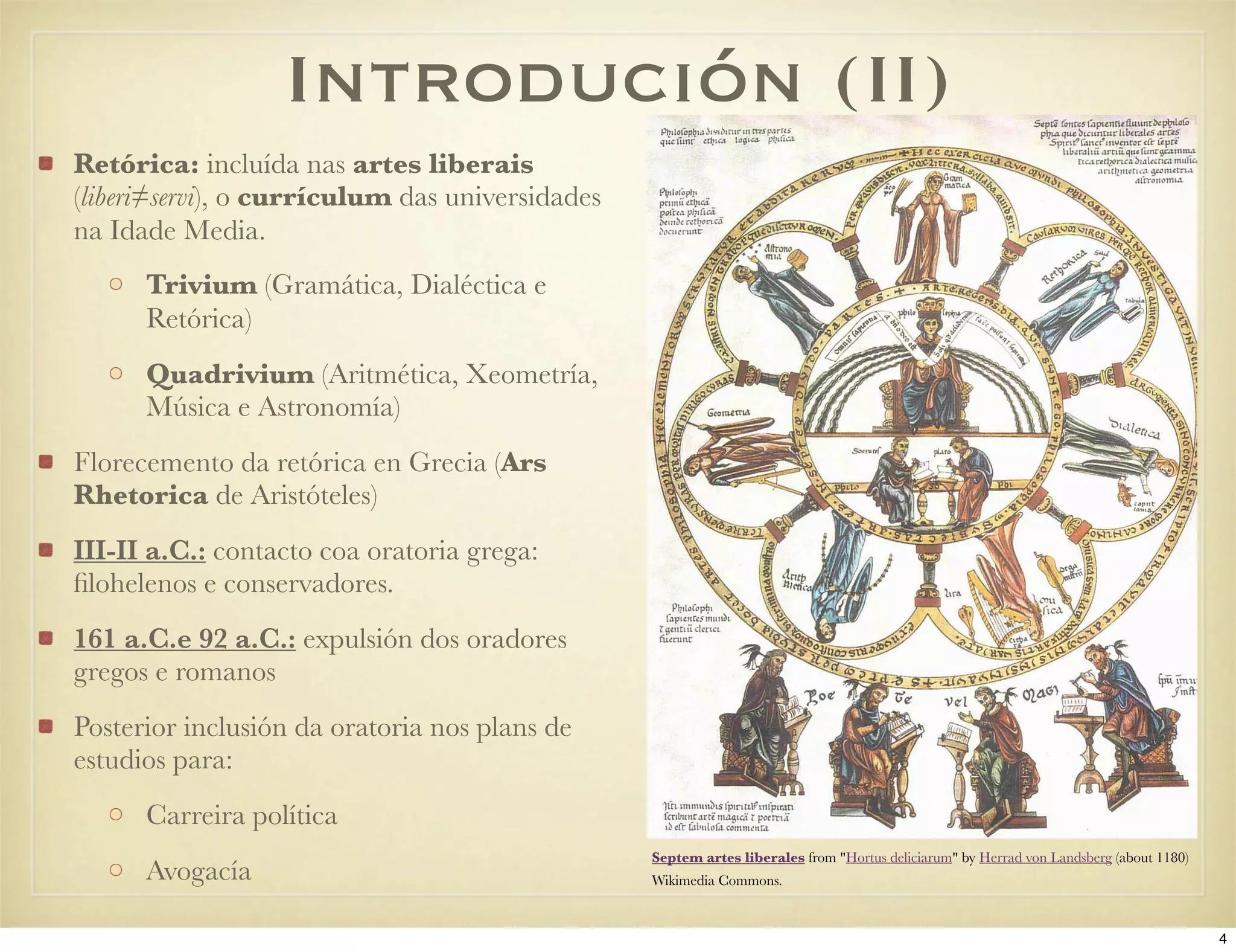 Introdución (II)
Retórica: incluída nas artes liberais
(liberi≠servi), o currículum das universidades
na Idade Media.
      Trivium (Gramática, Dialéctica e
      Retórica)
      Quadrivium (Aritmética, Xeometría,
      Música e Astronomía)
Florecemento da retórica en Grecia (Ars
Rhetorica de Aristóteles)
III-II a.C.: contacto coa oratoria grega:
ﬁlohelenos e conservadores.
161 a.C.e 92 a.C.: expulsión dos oradores
gregos e romanos
Posterior inclusión da oratoria nos plans de
estudios para:
      Carreira política
                                                 Septem artes liberales from "Hortus deliciarum" by Herrad von Landsberg (about 1180)
      Avogacía                                   Wikimedia Commons.



                                                                                                                                        4
 