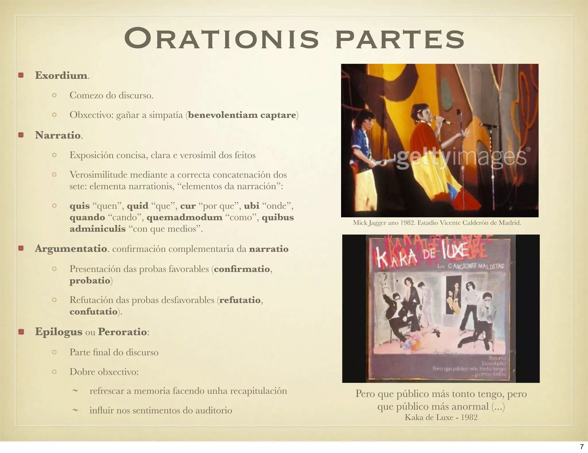 Orationis partes
Exordium.
       Comezo do discurso.
       Obxectivo: gañar a simpatía (benevolentiam captare)

Narratio.
       Exposición concisa, clara e verosímil dos feitos
       Verosimilitude mediante a correcta concatenación dos
       sete: elementa narrationis, “elementos da narración”:
       quis “quen”, quid “que”, cur “por que”, ubi “onde”,
       quando “cando”, quemadmodum “como”, quibus              Mick Jagger ano 1982. Estadio Vicente Calderón de Madrid.
       adminiculis “con que medios”.

Argumentatio. conﬁrmación complementaria da narratio
       Presentación das probas favorables (conﬁrmatio,
       probatio)
       Refutación das probas desfavorables (refutatio,
       confutatio).

Epilogus ou Peroratio:
       Parte ﬁnal do discurso
       Dobre obxectivo:
            refrescar a memoria facendo unha recapitulación    Pero que público más tonto tengo, pero
            inﬂuír nos sentimentos do auditorio                     que público más anormal (...)
                                                                                Kaka de Luxe - 1982


                                                                                                                           7
 