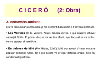 CICERÓ                            (2: Obra)
A. DISCURSOS JURÍDICS
Els va pronunciar als tribunals, ja fos exercint d’acusador o d’advocat defensor.

●
    Les Verrines (In C. Verrem, 70aC): Contra Verres, a qui acusava d'haver
saquejat Sicília. El primer discurs va ser tan efectiu que l'acusat es va exiliar
sense esperar el veredicte.

●
    En defensa de Miló (Pro Milone, 52aC): Miló era acusat d’haver matat el
popular demagog Clodi. Tot i que Ciceró va al·legar defensa pròpia, Miló fou
condemnat igualment.
 