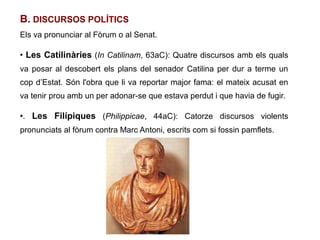 B. DISCURSOS POLÍTICS
Els va pronunciar al Fòrum o al Senat.

●
    Les Catilinàries (In Catilinam, 63aC): Quatre discursos amb els quals
va posar al descobert els plans del senador Catilina per dur a terme un
cop d’Estat. Són l'obra que li va reportar major fama: el mateix acusat en
va tenir prou amb un per adonar-se que estava perdut i que havia de fugir.

●
    . Les Filípiques (Philippicae, 44aC): Catorze discursos violents
pronunciats al fòrum contra Marc Antoni, escrits com si fossin pamflets.
 