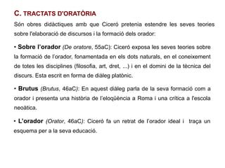 C. TRACTATS D'ORATÒRIA
Són obres didàctiques amb que Ciceró pretenia estendre les seves teories
sobre l'elaboració de discursos i la formació dels orador:

●
    Sobre l’orador (De oratore, 55aC): Ciceró exposa les seves teories sobre
la formació de l’orador, fonamentada en els dots naturals, en el coneixement
de totes les disciplines (filosofia, art, dret, ...) i en el domini de la tècnica del
discurs. Esta escrit en forma de diàleg platònic.

●
    Brutus (Brutus, 46aC): En aquest diàleg parla de la seva formació com a
orador i presenta una història de l’eloqüència a Roma i una crítica a l'escola
neoàtica.

●
    L’orador (Orator, 46aC): Ciceró fa un retrat de l’orador ideal i traça un
esquema per a la seva educació.
 