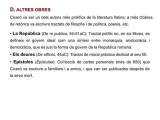D. ALTRES OBRES
Ciceró va ser un dels autors més prolífics de la literatura llatina; a més d'obres
de retòrica va escriure tractats de filosofia i de política, poesia, etc.

●
    La República (De re publica, 54-51aC): Tractat polític on, en sis llibres, es
defineix el govern ideal com una síntesi entre monarquia, aristocràcia i
democràcia, que és just la forma de govern de la República romana.
●
    Els deures (De officiis, 44aC): Tractat de moral pràctica dedicat al seu fill.
●
    Epístoles (Epistulae): Col·lecció de cartes personals (més de 850) que
Ciceró va escriure a familiars i a amics, i que van ser publicades després de
la seva mort.
 