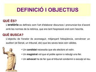 DEFINICIÓ I OBJECTIUS
QUÈ ÉS?
 L’oratòria es defineix com l’art d'elaborar discursos i pronunciar-los d’acord
 amb les normes de la retòrica, que era tant l'expressió oral com l’escrita.

QUÈ BUSCA?
 L'objectiu de l'orador és aconseguir, mitjançant l'eloqüència, convèncer un
 auditori (el Senat, un tribunal, etc) que les seves tesis són vàlides.

                ●
                    Un candidat necessita que els electors el votin.
                ●   Un magistrat vol que el poble aprovi o rebutgi una llei.
                ●   Un advocat ha de fer que el tribunal condemni o exculpi el reu.
 