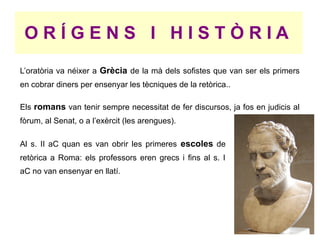 ORÍGENS I HISTÒRIA
L’oratòria va néixer a Grècia de la mà dels sofistes que van ser els primers
en cobrar diners per ensenyar les tècniques de la retòrica..

Els romans van tenir sempre necessitat de fer discursos, ja fos en judicis al
fòrum, al Senat, o a l’exèrcit (les arengues).

Al s. II aC quan es van obrir les primeres escoles de
retòrica a Roma: els professors eren grecs i fins al s. I
aC no van ensenyar en llatí.
 