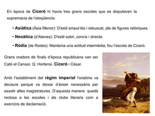 En època de Ciceró hi havia tres grans escoles que es disputaven la
 supremacia de l’eloqüència:

    ●
        Asiàtica (Àsia Menor): D'estil ampul·lós i rebuscat, ple de figures retòriques.
    ●
        Neoàtica (d’Atenes): D'estil sobri, concís i directe.
    ●
        Ròdia (de Rodes): Mantenia una actitud intermèdia; fou l’escola de Ciceró.

Grans oradors de finals d’època republicana van ser
Cató el Censor, Q. Hortensi, Ciceró i Cèsar.


Amb l’establiment del règim imperial l'oratòria va
decaure perquè va deixar d’ésser necessària per
assolir altes magistratures. D’aquesta manera quedà
reclosa a les escoles i als clubs literaris com a
exercicis de declamació.
 