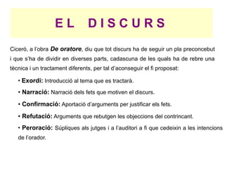 EL           DISCURS
Ciceró, a l’obra De oratore, diu que tot discurs ha de seguir un pla preconcebut
i que s’ha de dividir en diverses parts, cadascuna de les quals ha de rebre una
tècnica i un tractament diferents, per tal d’aconseguir el fi proposat:
   ●
       Exordi: Introducció al tema que es tractarà.
   ●   Narració: Narració dels fets que motiven el discurs.
   ●   Confirmació: Aportació d’arguments per justificar els fets.
   ●   Refutació: Arguments que rebutgen les objeccions del contrincant.
   ●
       Peroració: Súpliques als jutges i a l’auditori a fi que cedeixin a les intencions
   de l’orador.
 