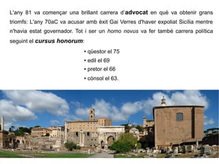L'any 81 va començar una brillant carrera d’advocat en què va obtenir grans
triomfs: L'any 70aC va acusar amb èxit Gai Verres d'haver expoliat Sicília mentre
n'havia estat governador. Tot i ser un homo novus va fer també carrera política
seguint el cursus honorum:
                             ●   qüestor el 75
                             ●   edil el 69
                             ●   pretor el 66
                             ●   cònsol el 63.
 