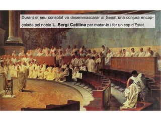 Durant el seu consolat va desemmascarar al Senat una conjura encap-
çalada pel noble L. Sergi Catilina per matar-lo i fer un cop d’Estat.
 