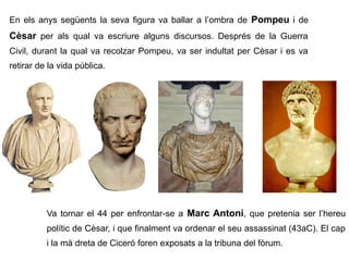 En els anys següents la seva figura va ballar a l’ombra de Pompeu i de
Cèsar per als qual va escriure alguns discursos. Després de la Guerra
Civil, durant la qual va recolzar Pompeu, va ser indultat per Cèsar i es va
retirar de la vida pública.




          Va tornar el 44 per enfrontar-se a Marc Antoni, que pretenia ser l’hereu
          polític de Cèsar, i que finalment va ordenar el seu assassinat (43aC). El cap
          i la mà dreta de Ciceró foren exposats a la tribuna del fòrum.
 