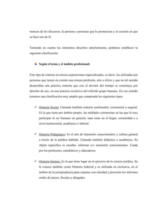 matices de los discursos, la persona o personas que lo pronuncian y la ocasión en que
se hace uso de él.
Teniendo en cuenta los elementos descritos anteriormente, podemos establecer la
siguiente clasificación:
Según el tema y el ámbito profesional:
Este tipo de oratoria involucra exposiciones especializadas, es decir, las utilizadas por
personas que tienen en común una misma profesión, arte u oficio y que en tal sentido
desarrollan una práctica oratoria que con el devenir del tiempo se constituye por
derecho de uso, en una práctica exclusiva del referido grupo humano. En ese sentido
tenemos una clasificación muy amplia que comprende los siguientes tipos:
 Oratoria Social: Llamada también oratoria sentimental, ceremonial o augural.
Es la que tiene por ámbito propio, las múltiples ceremonias en las que le toca
participar al ser humano en general; sean estas en el hogar, comunidad o a
nivel institucional, académico o laboral.
 Oratoria Pedagógica: Es el arte de transmitir conocimientos y cultura general
a través de la palabra hablada. Llamada también didáctica o académica. Su
objeto específico es enseñar, informar y/o transmitir conocimientos. Usada
por los profesores, catedráticos y educadores.
 Oratoria forense: Es la que tiene lugar en el ejercicio de la ciencia jurídica. Se
le conoce también como Oratoria Judicial y es utilizada en exclusiva, en el
ámbito de la jurisprudencia para exponer con claridad y precisión los informes
orales de jueces, fiscales y abogados.
 