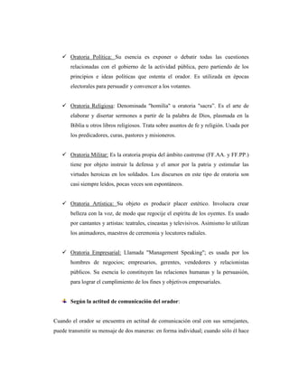  Oratoria Política: Su esencia es exponer o debatir todas las cuestiones
relacionadas con el gobierno de la actividad pública, pero partiendo de los
principios e ideas políticas que ostenta el orador. Es utilizada en épocas
electorales para persuadir y convencer a los votantes.
 Oratoria Religiosa: Denominada "homilía" u oratoria "sacra”. Es el arte de
elaborar y disertar sermones a partir de la palabra de Dios, plasmada en la
Biblia u otros libros religiosos. Trata sobre asuntos de fe y religión. Usada por
los predicadores, curas, pastores y misioneros.
 Oratoria Militar: Es la oratoria propia del ámbito castrense (FF.AA. y FF.PP.)
tiene por objeto instruir la defensa y el amor por la patria y estimular las
virtudes heroicas en los soldados. Los discursos en este tipo de oratoria son
casi siempre leídos, pocas veces son espontáneos.
 Oratoria Artística: Su objeto es producir placer estético. Involucra crear
belleza con la voz, de modo que regocije el espíritu de los oyentes. Es usado
por cantantes y artistas: teatrales, cineastas y televisivos. Asimismo lo utilizan
los animadores, maestros de ceremonia y locutores radiales.
 Oratoria Empresarial: Llamada "Management Speaking"; es usada por los
hombres de negocios; empresarios, gerentes, vendedores y relacionistas
públicos. Su esencia lo constituyen las relaciones humanas y la persuasión,
para lograr el cumplimiento de los fines y objetivos empresariales.
Según la actitud de comunicación del orador:
Cuando el orador se encuentra en actitud de comunicación oral con sus semejantes,
puede transmitir su mensaje de dos maneras: en forma individual; cuando sólo él hace
 