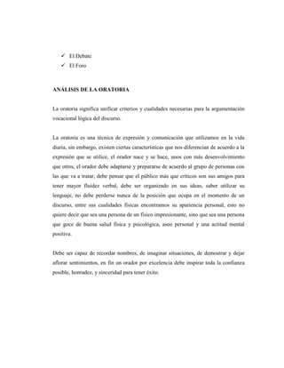  El Debate
 El Foro
ANÁLISIS DE LA ORATORIA
La oratoria significa unificar criterios y cualidades necesarias para la argumentación
vocacional lógica del discurso.
La oratoria es una técnica de expresión y comunicación que utilizamos en la vida
diaria, sin embargo, existen ciertas características que nos diferencian de acuerdo a la
expresión que se utilice, el orador nace y se hace, unos con más desenvolvimiento
que otros, el orador debe adaptarse y prepararse de acuerdo al grupo de personas con
las que va a tratar, debe pensar que el público más que críticos son sus amigos para
tener mayor fluidez verbal, debe ser organizado en sus ideas, saber utilizar su
lenguaje, no debe perderse nunca de la posición que ocupa en el momento de un
discurso, entre sus cualidades físicas encontramos su apariencia personal, esto no
quiere decir que sea una persona de un físico impresionante, sino que sea una persona
que goce de buena salud física y psicológica, aseo personal y una actitud mental
positiva.
Debe ser capaz de recordar nombres, de imaginar situaciones, de demostrar y dejar
aflorar sentimientos, en fin un orador por excelencia debe inspirar toda la confianza
posible, honradez, y sinceridad para tener éxito.
 