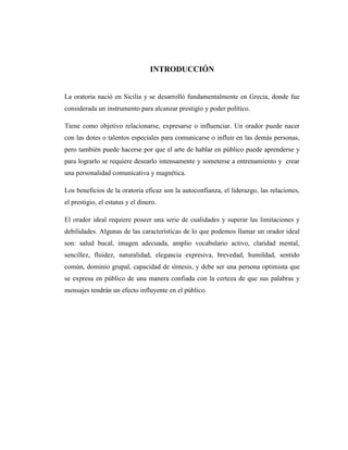 INTRODUCCIÓN
La oratoria nació en Sicilia y se desarrolló fundamentalmente en Grecia, donde fue
considerada un instrumento para alcanzar prestigio y poder político.
Tiene como objetivo relacionarse, expresarse o influenciar. Un orador puede nacer
con las dotes o talentos especiales para comunicarse o influir en las demás personas,
pero también puede hacerse por que el arte de hablar en público puede aprenderse y
para lograrlo se requiere desearlo intensamente y someterse a entrenamiento y crear
una personalidad comunicativa y magnética.
Los beneficios de la oratoria eficaz son la autoconfianza, el liderazgo, las relaciones,
el prestigio, el estatus y el dinero.
El orador ideal requiere poseer una serie de cualidades y superar las limitaciones y
debilidades. Algunas de las características de lo que podemos llamar un orador ideal
son: salud bucal, imagen adecuada, amplio vocabulario activo, claridad mental,
sencillez, fluidez, naturalidad, elegancia expresiva, brevedad, humildad, sentido
común, dominio grupal, capacidad de síntesis, y debe ser una persona optimista que
se expresa en público de una manera confiada con la certeza de que sus palabras y
mensajes tendrán un efecto influyente en el público.
 