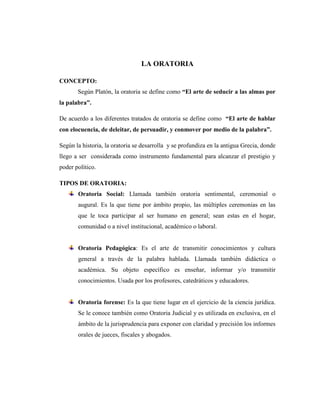 LA ORATORIA
CONCEPTO:
Según Platón, la oratoria se define como “El arte de seducir a las almas por
la palabra”.
De acuerdo a los diferentes tratados de oratoria se define como “El arte de hablar
con elocuencia, de deleitar, de persuadir, y conmover por medio de la palabra”.
Según la historia, la oratoria se desarrolla y se profundiza en la antigua Grecia, donde
llego a ser considerada como instrumento fundamental para alcanzar el prestigio y
poder político.
TIPOS DE ORATORIA:
Oratoria Social: Llamada también oratoria sentimental, ceremonial o
augural. Es la que tiene por ámbito propio, las múltiples ceremonias en las
que le toca participar al ser humano en general; sean estas en el hogar,
comunidad o a nivel institucional, académico o laboral.
Oratoria Pedagógica: Es el arte de transmitir conocimientos y cultura
general a través de la palabra hablada. Llamada también didáctica o
académica. Su objeto específico es enseñar, informar y/o transmitir
conocimientos. Usada por los profesores, catedráticos y educadores.
Oratoria forense: Es la que tiene lugar en el ejercicio de la ciencia jurídica.
Se le conoce también como Oratoria Judicial y es utilizada en exclusiva, en el
ámbito de la jurisprudencia para exponer con claridad y precisión los informes
orales de jueces, fiscales y abogados.
 