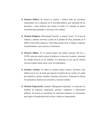 Oratoria Política: Su esencia es exponer o debatir todas las cuestiones
relacionadas con el gobierno de la actividad pública, pero partiendo de los
principios e ideas políticas que ostenta el orador. Es utilizada en épocas
electorales para persuadir y convencer a los votantes.
Oratoria Religiosa: Denominada "homilía" u oratoria "sacra”. Es el arte de
elaborar y disertar sermones a partir de la palabra de Dios, plasmada en la
Biblia u otros libros religiosos. Trata sobre asuntos de fe y religión. Usada por
los predicadores, curas, pastores y misioneros.
Oratoria Militar: Es la oratoria propia del ámbito castrense (FF.AA. y
FF.PP.) tiene por objeto instruir la defensa y el amor por la patria y estimular
las virtudes heroicas en los soldados. Los discursos en este tipo de oratoria
son casi siempre leídos, pocas veces son espontáneos.
Oratoria Artística: Su objeto es producir placer estético. Involucra crear
belleza con la voz, de modo que regocije el espíritu de los oyentes. Es usado
por cantantes y artistas: teatrales, cineastas y televisivos. Asimismo lo utilizan
los animadores, maestros de ceremonia y locutores radiales.
Oratoria Empresarial: Llamada "Management Speaking"; es usada por los
hombres de negocios; empresarios, gerentes, vendedores y relacionistas
públicos. Su esencia lo constituyen las relaciones humanas y la persuasión,
para lograr el cumplimiento de los fines y objetivos empresariales.
 