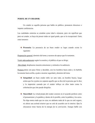 PERFIL DE UN ORADOR:
Un orador es aquella persona que habla en público, pronuncia discursos o
imparte conferencias.
Las cualidades oratorias se estudian como ideal a alcanzar, pero sin significar que
para ser orador, se haya de poseer todas en igual grado, que es lo excepcional. Entre
estas tenemos:
Presencia: La presencia de un buen orador se logra cuando existe lo
siguiente:
Preparación general, dominio del tema y recursos de apoyo que lo sustenten.
Vestir adecuadamente según la ocasión y el público al que se dirige.
Movilidad: desplazarse muestra entusiasmo y estimula a la audiencia.
Postura:entrar con paso firme y decidido, con los hombros hacia atrás y la barbilla
levemente hacia arriba, ayuda a mostrar seguridad y dominio del tema
Integridad: un buen orador debe ser ante todo, un hombre bueno, luego
aclara que los oyentes no separan aquello que se dice de la persona que lo dice
y la impresión causada por el orador influye en ellos tanto como la
exhortación que éste puede dirigirles.
Sinceridad: La virtud propia del orador consiste en el acuerdo perfecto entre
el pensamiento y la palabra y dentro de lo posible, entre la palabra y los actos.
No diga nunca nada que no crea; no adelante nada de lo que no esté seguro;
no afecte una actitud exterior que no esté de acuerdo con lo interior. Que la
elocuencia tome fuerza de la energía de tu convicción. Aunque hable con
 