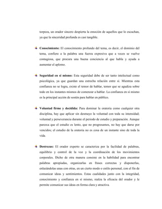 torpeza, un orador sincero despierta la emoción de aquellos que lo escuchan,
ya que la sinceridad profunda es casi tangible.
Conocimiento: El conocimiento profundo del tema, es decir, el dominio del
tema, confiere a la palabra una fuerza expresiva que a veces se vuelve
contagiosa, que procura una buena conciencia al que habla y ayuda a
aumentar el aplomo.
Seguridad en sí mismo: Esta seguridad debe de ser tanto intelectual como
psicológica, ya que guardan una estrecha relación entre sí. Mientras esta
confianza no se logra, existe el temor de hablar, temor que se agudiza sobre
todo en los instantes mismos de comenzar a hablar. La confianza en sí mismo
es la principal acción de sostén para hablar en público.
Voluntad firme y decidida: Para dominar la oratoria como cualquier otra
disciplina, hay que aplicar sin desmayo la voluntad con toda su intensidad;
voluntad y perseverancia durante el periodo de estudio y preparación. Aunque
parezca que el estudio es lento, que no progresamos, no hay que darse por
vencidos; el estudio de la oratoria no es cosa de un instante sino de toda la
vida.
Destrezas: El orador experto se caracteriza por la facilidad de palabras,
equilibrio y control de la voz y la coordinación de los movimientos
corporales. Dicho de otra manera consiste en la habilidad para encontrar
palabras apropiadas, organizarlas en frases correctas y disponerlas,
enlazándolas unas con otras, en un cierto modo o estilo personal, con el fin de
comunicar ideas y sentimientos. Estas cualidades junto con la integridad,
conocimiento y confianza en sí mismo, realza la eficacia del orador y le
permite comunicar sus ideas en forma clara y atractiva.
 