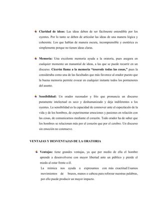 Claridad de ideas: Las ideas deben de ser fácilmente entendible por los
oyentes. Por lo tanto se deben de articular las ideas de una manera lógica y
coherente. Los que hablan de manera oscura, incomprensible y esotérica es
simplemente porque no tienen ideas claras.
Memoria: Una excelente memoria ayuda a la oratoria, pues asegura en
cualquier momento un manantial de ideas, a las que se puede recurrir en un
discurso. Cicerón llama a la memoria “tesorode todas las cosas,” pues la
consideraba como una de las facultades que más favorece al orador puesto que
la buena memoria permite evocar en cualquier instante todos los pormenores
del asunto.
Sensibilidad: Un orador razonador y frío que pronuncia un discurso
puramente intelectual es seco y deshumanizado y deja indiferentes a los
oyentes. La sensibilidad es la capacidad de conmover ante el espectáculo de la
vida y de los hombres, de experimentar emociones y pasiones en relación con
las cosas, de comunicarnos mediante el corazón. Todo orador ha de saber que
los hombres se relacionan más por el corazón que por el cerebro. Un discurso
sin emoción no conmueve.
VENTAJAS Y DESVENTAJAS DE LA ORATORIA
Ventajas: tiene grandes ventajas, ya que por medio de ella el hombre
aprende a desenvolverse con mayor libertad ante un público y pierde el
miedo al estar frente a él.
La mímica nos ayuda a expresamos con más exactitud.Usamos
movimientos de brazos, manos o cabeza para reforzar nuestras palabras,
por ello puede producir un mayor impacto.
 