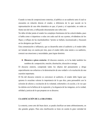 Cuando se trata de composiciones oratorias, el público es un auditorio ante el cual se
encuentra en relación directa el orador, a diferencia de lo que sucede en la
representación de una obra dramática en que, el poeta y el espectador, no están en
frente uno del otro, e influyendo directamente uno sobre otro.
No debe olvidar jamás el orador los complejos fenómenos de las colectividades, pues
si habla como si departiese a solas con cada cual de sus oyentes, olvidándose de los
flujos y reflujos de las muchedumbres “pronto se hallará, incomunicado y fracasará
en los designios que llevase”.
Esta comunicación e influencia, que se desarrolla entre el auditorio y el orador debe
ser tomada muy en cuenta por éste, pues el orador debe estar atento a su auditorio,
conocer sus emociones y necesidades, para lograr dominio.
Discurso o pieza oratoria: Al discurso oratorio, se le ha dado también los
nombres de: composición, oración, disertación, elocución o arenga.
El discurso oratorio, comprende todos los objetos del pensamiento y dirige
especialmente sus esfuerzos a la demostración de una verdad o a la resolución de una
cuestión importante.
El fin del discurso oratorio es convencer al auditorio, el orador debe lograr que
quienes le escuchan valoren la importancia de lo que dice, para persuadirle con la
eclosión de afectos y excitación de la voluntad, exhortarles a la acción, a la vez que
les deleita con la belleza de la expresión y la elegancia de las imágenes, en la verdad,
utilidad y justicia de lo que propone en su discurso.
CLASIFICACIÓN DE LA ORATORIA
La oratoria, como arte del buen decir, se puede clasificar un tanto arbitrariamente, en
dos grandes grupos. Para esta clasificación se tiene en cuenta la gran variedad de
 