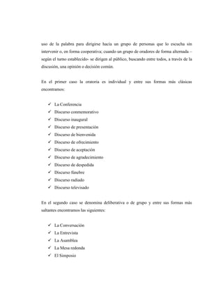 uso de la palabra para dirigirse hacía un grupo de personas que lo escucha sin
intervenir o, en forma cooperativa; cuando un grupo de oradores de forma alternada –
según el turno establecido- se dirigen al público, buscando entre todos, a través de la
discusión, una opinión o decisión común.
En el primer caso la oratoria es individual y entre sus formas más clásicas
encontramos:
 La Conferencia
 Discurso conmemorativo
 Discurso inaugural
 Discurso de presentación
 Discurso de bienvenida
 Discurso de ofrecimiento
 Discurso de aceptación
 Discurso de agradecimiento
 Discurso de despedida
 Discurso fúnebre
 Discurso radiado
 Discurso televisado
En el segundo caso se denomina deliberativa o de grupo y entre sus formas más
saltantes encontramos las siguientes:
 La Conversación
 La Entrevista
 La Asamblea
 La Mesa redonda
 El Simposio
 