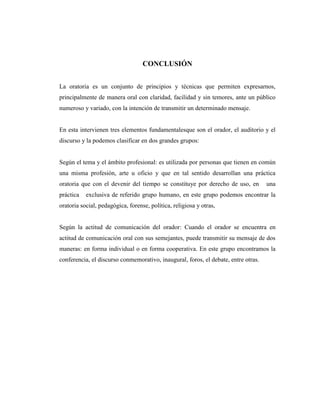 CONCLUSIÓN
La oratoria es un conjunto de principios y técnicas que permiten expresarnos,
principalmente de manera oral con claridad, facilidad y sin temores, ante un público
numeroso y variado, con la intención de transmitir un determinado mensaje.
En esta intervienen tres elementos fundamentalesque son el orador, el auditorio y el
discurso y la podemos clasificar en dos grandes grupos:
Según el tema y el ámbito profesional: es utilizada por personas que tienen en común
una misma profesión, arte u oficio y que en tal sentido desarrollan una práctica
oratoria que con el devenir del tiempo se constituye por derecho de uso, en una
práctica exclusiva de referido grupo humano, en este grupo podemos encontrar la
oratoria social, pedagógica, forense, política, religiosa y otras,
Según la actitud de comunicación del orador: Cuando el orador se encuentra en
actitud de comunicación oral con sus semejantes, puede transmitir su mensaje de dos
maneras: en forma individual o en forma cooperativa. En este grupo encontramos la
conferencia, el discurso conmemorativo, inaugural, foros, el debate, entre otras.
 