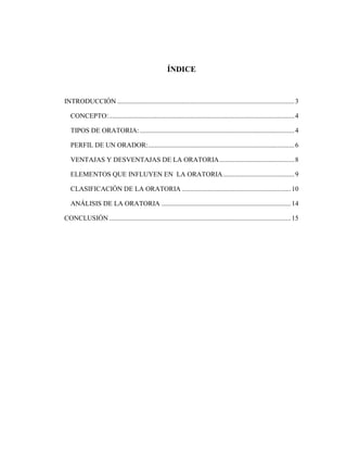 ÍNDICE
INTRODUCCIÓN ........................................................................................................3
CONCEPTO:.............................................................................................................4
TIPOS DE ORATORIA:...........................................................................................4
PERFIL DE UN ORADOR:......................................................................................6
VENTAJAS Y DESVENTAJAS DE LA ORATORIA............................................8
ELEMENTOS QUE INFLUYEN EN LA ORATORIA..........................................9
CLASIFICACIÓN DE LA ORATORIA ................................................................10
ANÁLISIS DE LA ORATORIA ............................................................................14
CONCLUSIÓN...........................................................................................................15
 