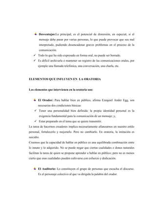 Desventajas:La principal, es el potencial de distorsión, en especial, si el
mensaje debe pasar por varias personas, lo que puede provocar que sea mal
interpretado, pudiendo desencadenar graves problemas en el proceso de la
comunicación.
 Todo lo que ha sido expresado en forma oral, no puede ser borrado.
 Es difícil archivarla o mantener un registro de las comunicaciones orales, por
ejemplo una llamada telefónica, una conversación, una charla, etc.
ELEMENTOS QUE INFLUYEN EN LA ORATORIA
Los elementos que intervienen en la oratoria son:
El Orador: Para hablar bien en público, afirma Ezequiel Ander Egg, son
necesarias dos condiciones básicas:
 Tener una personalidad bien definida: la propia identidad personal es la
exigencia fundamental para la comunicación de un mensaje; y,
 Estar preparado en el tema que se quiere transmitir.
La tarea de hacernos creadores implica necesariamente afianzarnos en nuestro estilo
personal, fortalecerlo y mejorarlo. Pero no cambiarlo. En oratoria, la imitación es
suicidio.
Creemos que la capacidad de hablar en público es una equilibrada combinación entre
lo innato y lo adquirido. No se puede negar que ciertas cualidades o dones naturales
facilitan la tarea de quien se propone aprender a hablar en público; pero no es menos
cierto que esas cualidades pueden cultivarse con esfuerzo y dedicación.
El Auditorio: Lo constituyen el grupo de personas que escucha el discurso.
Es el personaje colectivo al que va dirigida la palabra del orador.
 