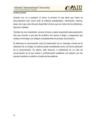 21
CONCLUSION
Cuando uno va a preparar un tema, lo primero lo que tiene que hacer es
documentarse bien reunir todo el material posible(datos, información, hechos,
ideas, etc.) que crea útil para desarrollar el tema que es motivo de la conferencia,
discurso o debate.
También es muy importante conocer el tema y saber presentarlo adecuadamente.
Hay que conocer a que tipo de auditorio nos vamos a dirigir, y asegurarse que
reciban el mensaje y se integren completamente al proceso comunicativo.
Si definimos la comunicación como la transmisión de un mensaje a través de la
utilización de un código, la oratoria puede considerarse como una forma particular
de la comunicación. En efecto, todo discurso o conferencia es un acto de
comunicación en el que orador o conferenciante establece una relación con los
oyentes (auditorio o público) a través de las palabras.
 