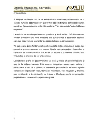 3
INTRODUCCION
El lenguaje hablado es uno de los elementos fundamentales y constitutivos de la
especie humana, podemos decir que vivir en sociedad implica comunicación unos
con otros. Es una exigencia en la vida cotidiana, Y en ese sentido “todos hablamos
en publico”.
La oratoria es un arte que tiene sus principios y técnicas bien definidas que nos
ayudan a transmitir una idea. Mediante este curso vamos a desarrollar técnicas
para que nos ayuden a aumentar las capacidades en la comunicación.
Ya que es una parte fundamental en el desarrollo de la personalidad, puesto que
comunicarse es expresarse uno mismo. Desde esta perspectiva, desarrollar la
capacidad de la comunicación oral, no es un adorno, o puramente utilitario; esta
vinculada a la empresa de ser una persona.
La oratoria es el arte de poder transmitir las ideas y cultura en general mediante el
uso de la palabra hablada. Este ensayo comprende pautas para mejorar y
perfeccionar el uso de la palabra, la elocuencia, pronunciación así como algunos
ejercicios de importación vocal, técnica de respiración, y de relajación y dinámica
que contribuirán a la eliminación de trabas y dificultades en la comunicación,
proporcionando una relación espontanea y libre.
.
 